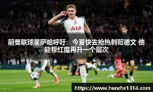 前曼联球星萨哈呼吁：今夏快去抢热刺范德文 他能帮红魔再升一个层次